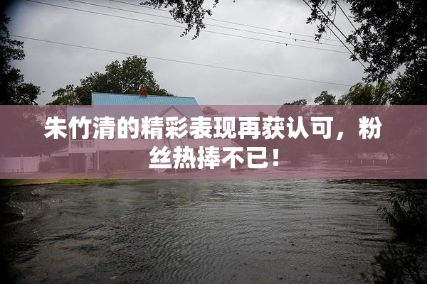朱竹清的精彩表现再获认可，粉丝热捧不已！