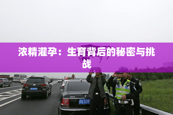 浓精灌孕：生育背后的秘密与挑战