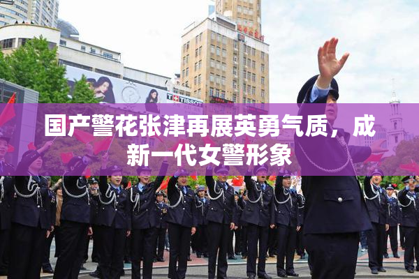 国产警花张津再展英勇气质，成新一代女警形象