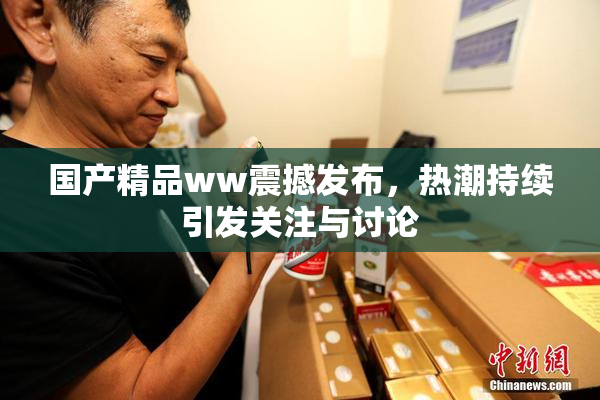 国产精品ww震撼发布，热潮持续引发关注与讨论