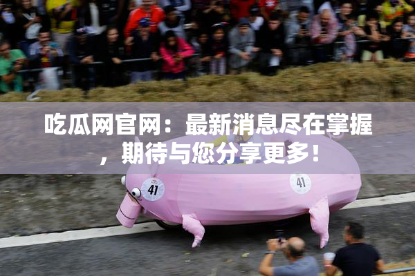 吃瓜网官网：最新消息尽在掌握，期待与您分享更多！