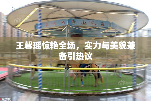 王馨瑶惊艳全场，实力与美貌兼备引热议