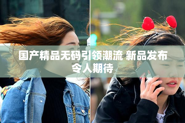 国产精品无码引领潮流 新品发布令人期待