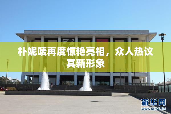 朴妮唛再度惊艳亮相，众人热议其新形象