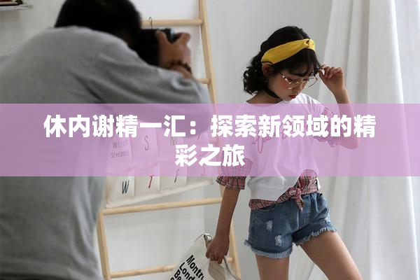休内谢精一汇：探索新领域的精彩之旅