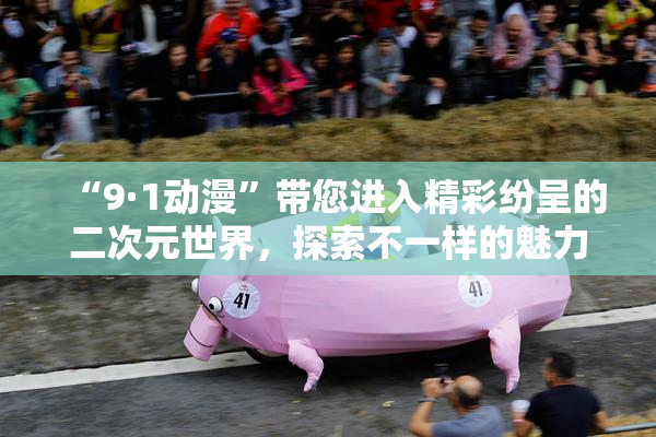 “9·1动漫”带您进入精彩纷呈的二次元世界，探索不一样的魅力