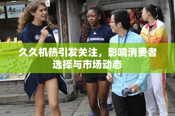 久久机热引发关注，影响消费者选择与市场动态