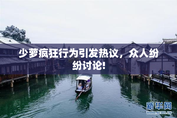 少萝疯狂行为引发热议，众人纷纷讨论!