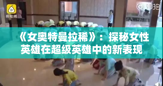 《女奥特曼拉稀》：探秘女性英雄在超级英雄中的新表现