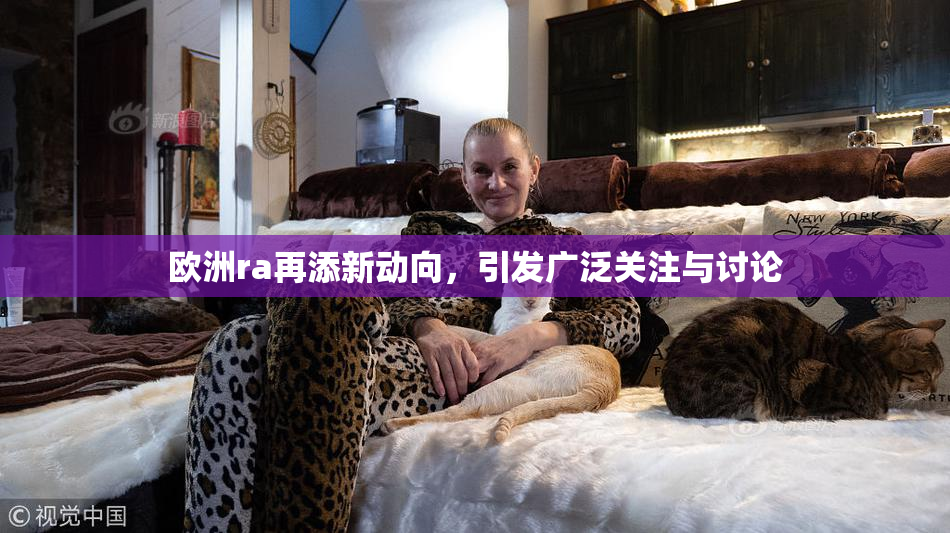 欧洲ra再添新动向，引发广泛关注与讨论
