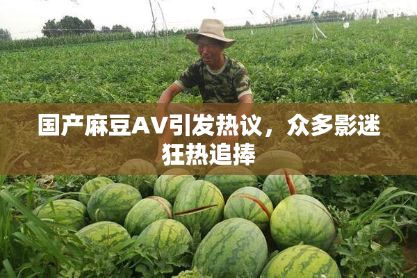 国产麻豆AV引发热议，众多影迷狂热追捧