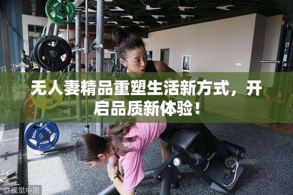 无人妻精品重塑生活新方式，开启品质新体验！
