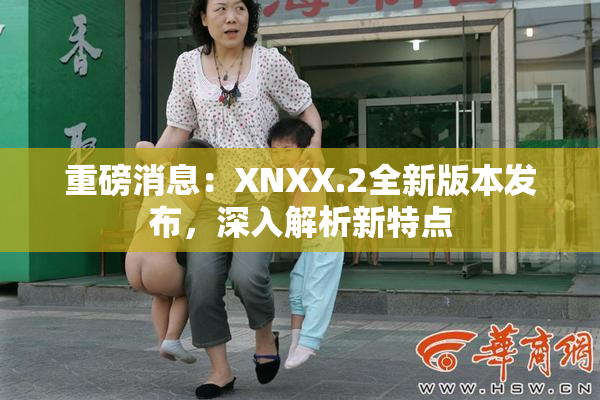 重磅消息：XNXX.2全新版本发布，深入解析新特点