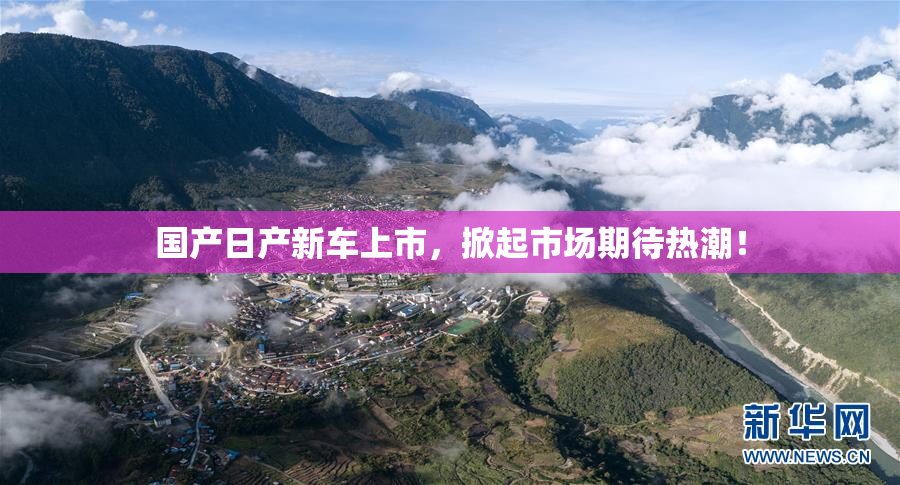 国产日产新车上市，掀起市场期待热潮！