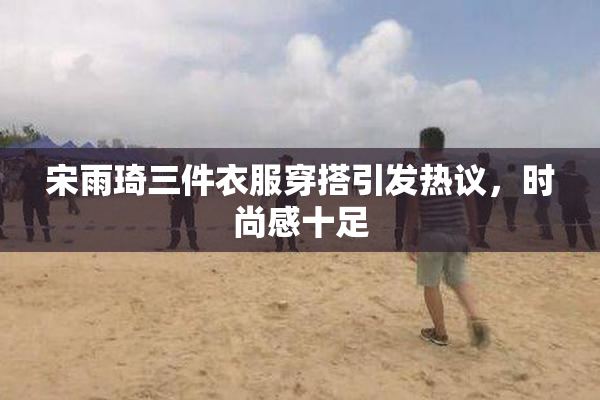 宋雨琦三件衣服穿搭引发热议，时尚感十足