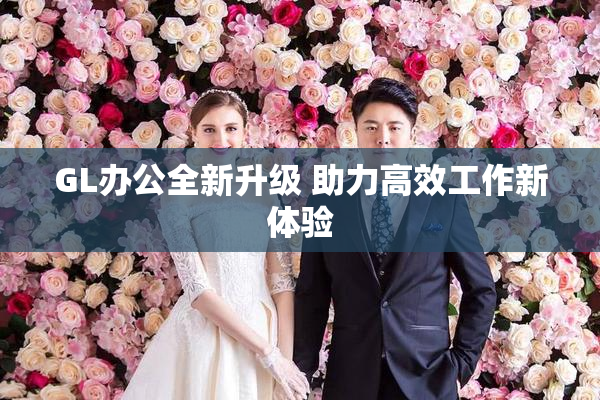GL办公全新升级 助力高效工作新体验