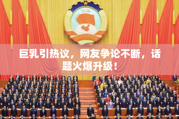 巨乳引热议，网友争论不断，话题火爆升级！