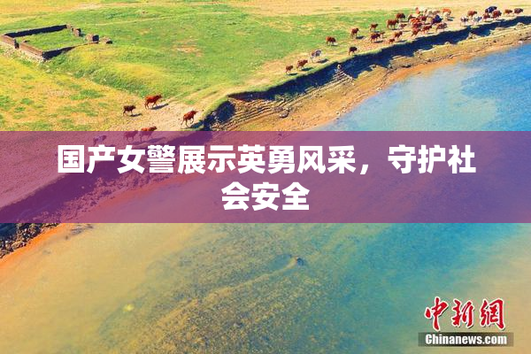 国产女警展示英勇风采，守护社会安全