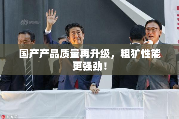 国产产品质量再升级，粗犷性能更强劲！