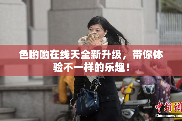色哟哟在线天全新升级，带你体验不一样的乐趣！