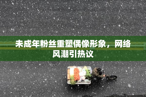 未成年粉丝重塑偶像形象，网络风潮引热议