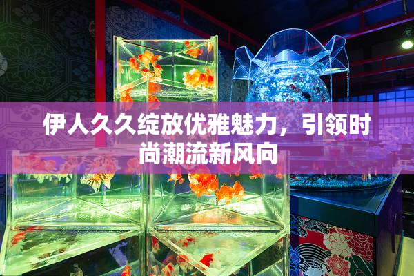 伊人久久绽放优雅魅力，引领时尚潮流新风向