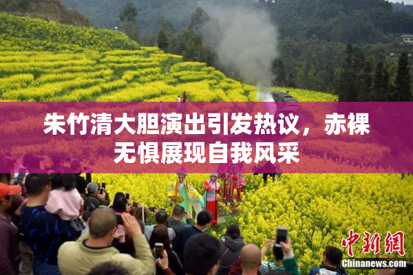朱竹清大胆演出引发热议，赤裸无惧展现自我风采