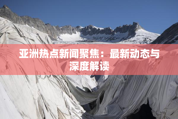 亚洲热点新闻聚焦：最新动态与深度解读