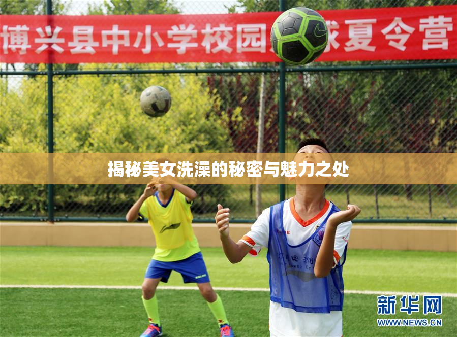 揭秘美女洗澡的秘密与魅力之处