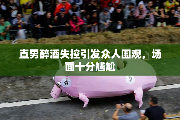 直男醉酒失控引发众人围观，场面十分尴尬