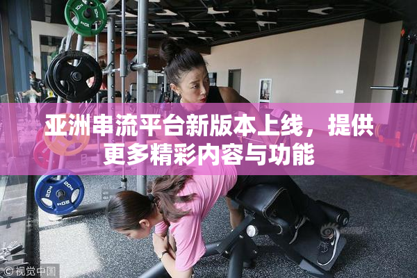 亚洲串流平台新版本上线，提供更多精彩内容与功能