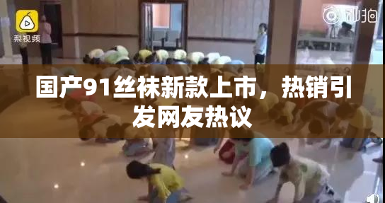 国产91丝袜新款上市，热销引发网友热议