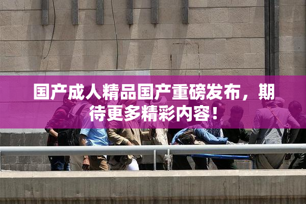 国产成人精品国产重磅发布，期待更多精彩内容！