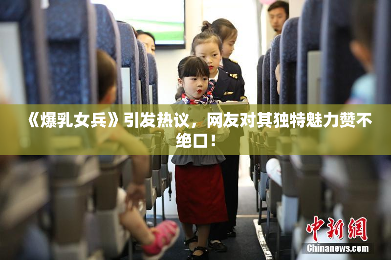 《爆乳女兵》引发热议，网友对其独特魅力赞不绝口！