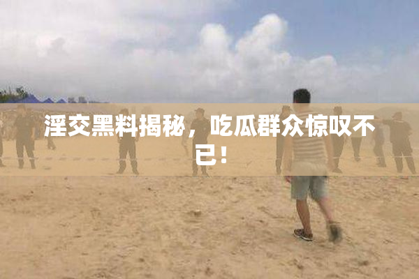 淫交黑料揭秘，吃瓜群众惊叹不已！