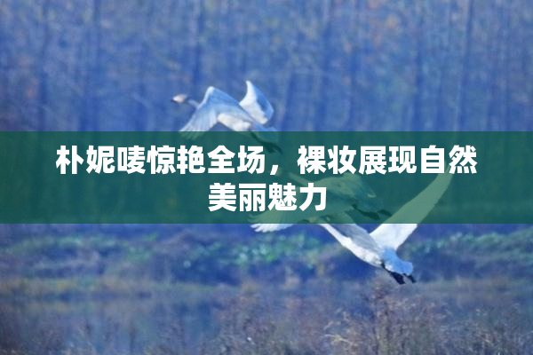 朴妮唛惊艳全场，裸妆展现自然美丽魅力