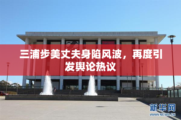 三浦步美丈夫身陷风波，再度引发舆论热议