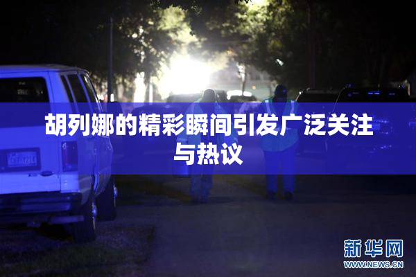 胡列娜的精彩瞬间引发广泛关注与热议