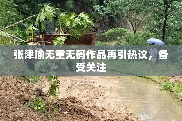 张津瑜无重无码作品再引热议，备受关注