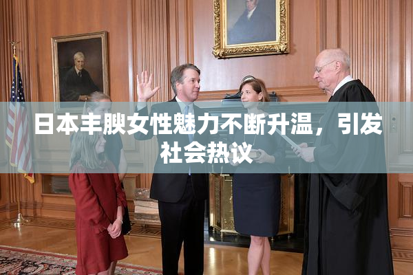 日本丰腴女性魅力不断升温，引发社会热议
