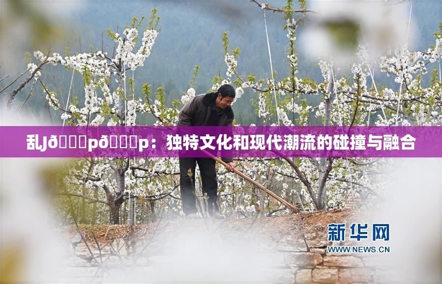 乱J🈚p🈚p：独特文化和现代潮流的碰撞与融合