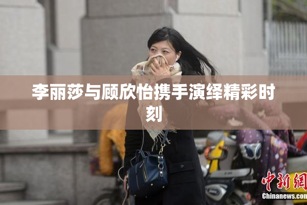 李丽莎与顾欣怡携手演绎精彩时刻