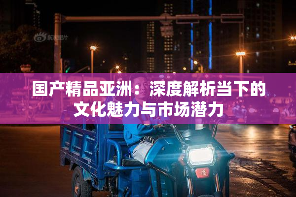国产精品亚洲：深度解析当下的文化魅力与市场潜力