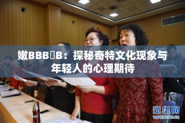 嫩BBB槡B：探秘奇特文化现象与年轻人的心理期待