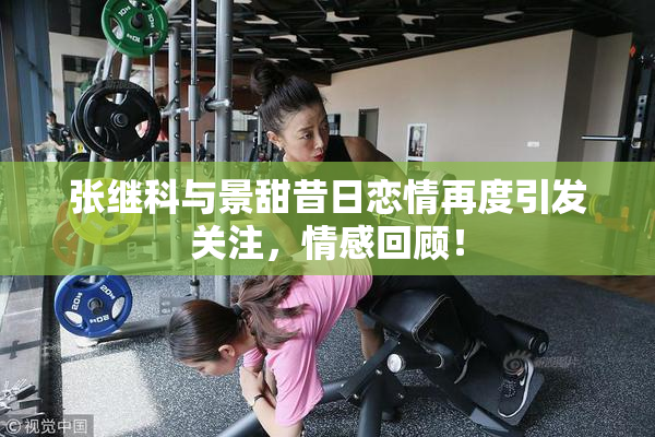 张继科与景甜昔日恋情再度引发关注，情感回顾！