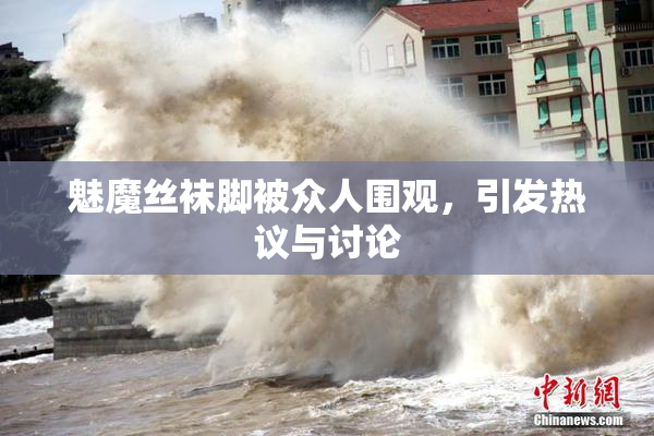魅魔丝袜脚被众人围观，引发热议与讨论