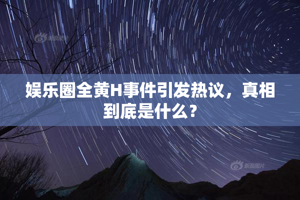 娱乐圈全黄H事件引发热议，真相到底是什么？