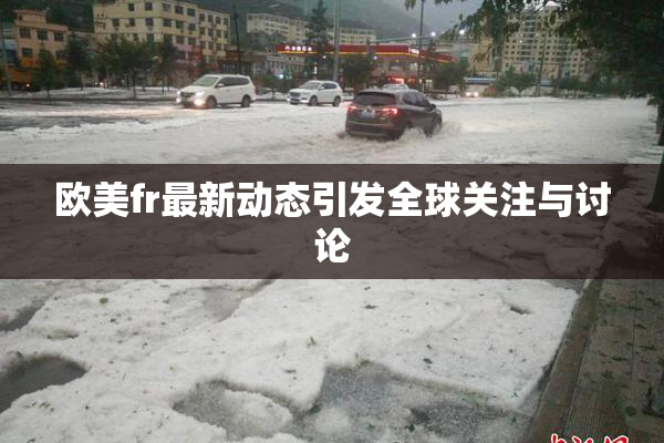 欧美fr最新动态引发全球关注与讨论