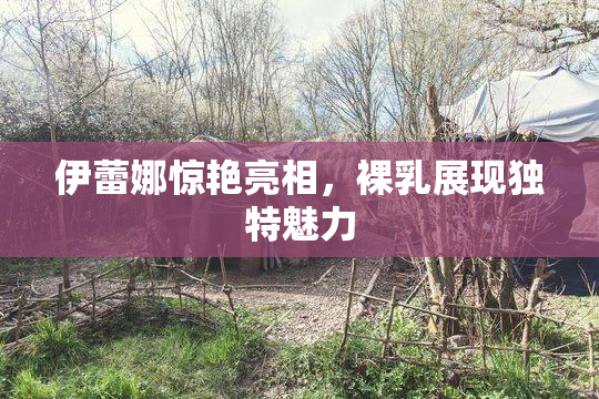 伊蕾娜惊艳亮相，裸乳展现独特魅力