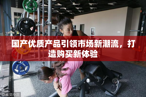 国产优质产品引领市场新潮流，打造购买新体验